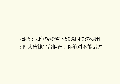 揭秘：如何轻松省下50%的快递费用？四大省钱平台推荐，你绝对不能错过！