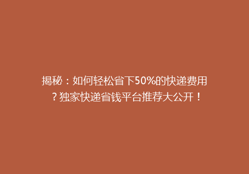 揭秘：如何轻松省下50%的快递费用？独家快递省钱平台推荐大公开！