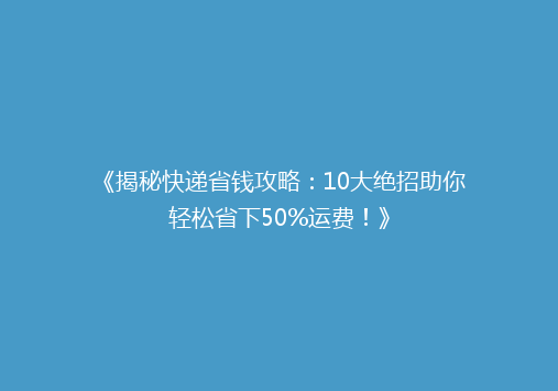 《揭秘快递省钱攻略：10大绝招助你轻松省下50%运费！》