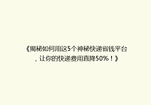 《揭秘如何用这5个神秘快递省钱平台，让你的快递费用直降50%！》