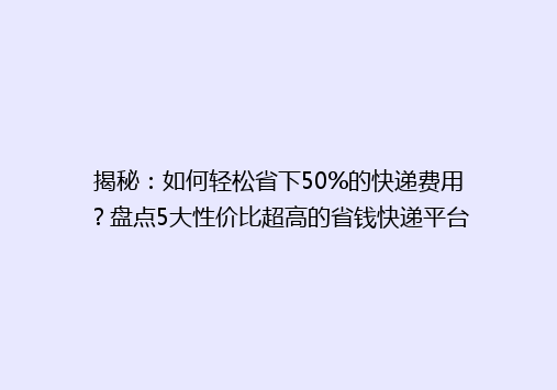 揭秘：如何轻松省下50%的快递费用？盘点5大性价比超高的省钱快递平台！