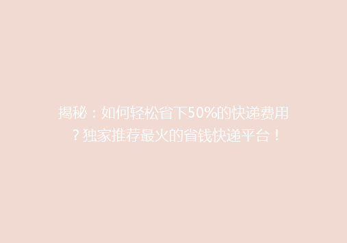 揭秘：如何轻松省下50%的快递费用？独家推荐最火的省钱快递平台！