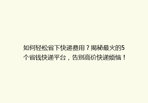如何轻松省下快递费用？揭秘最火的5个省钱快递平台，告别高价快递烦恼！