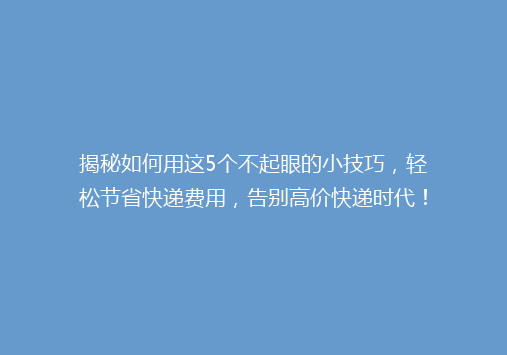 揭秘如何用这5个不起眼的小技巧，轻松节省快递费用，告别高价快递时代！