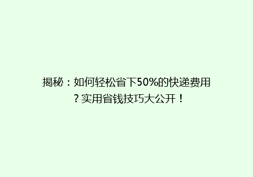 揭秘：如何轻松省下50%的快递费用？实用省钱技巧大公开！