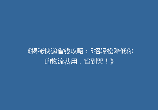 《揭秘快递省钱攻略：5招轻松降低你的物流费用，省到哭！》