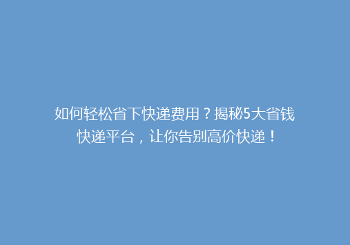 如何轻松省下快递费用？揭秘5大省钱快递平台，让你告别高价快递！