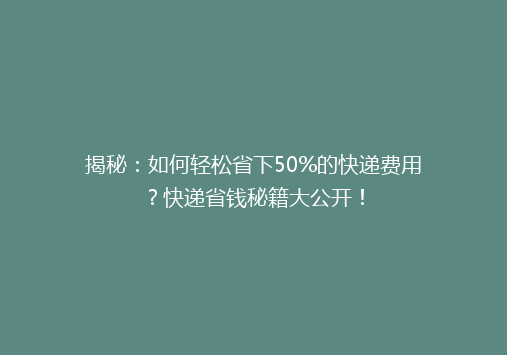 揭秘：如何轻松省下50%的快递费用？快递省钱秘籍大公开！