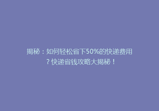 揭秘：如何轻松省下50%的快递费用？快递省钱攻略大揭秘！