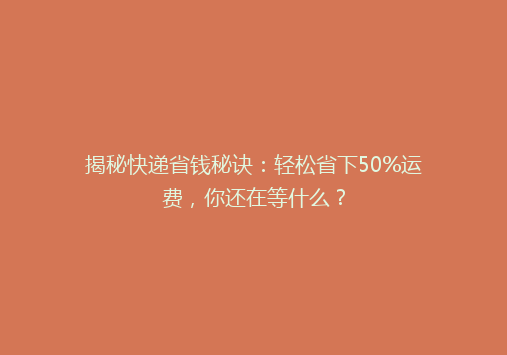揭秘快递省钱秘诀：轻松省下50%运费，你还在等什么？