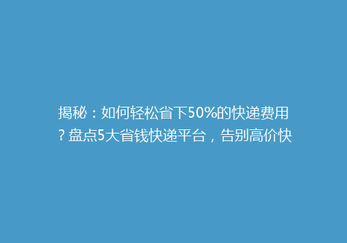 揭秘：如何轻松省下50%的快递费用？盘点5大省钱快递平台，告别高价快递烦恼！