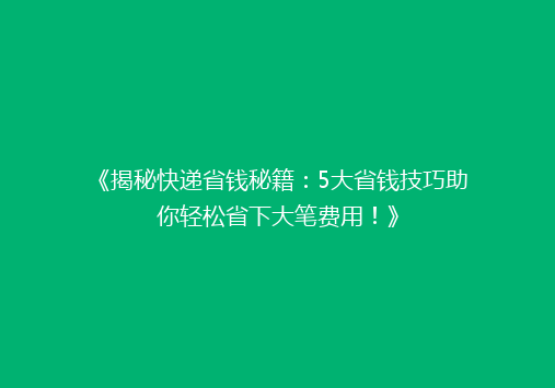 《揭秘快递省钱秘籍：5大省钱技巧助你轻松省下大笔费用！》