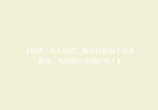 《揭秘：五大绝招，教你轻松省下快递费用，告别高价快递时代！》
