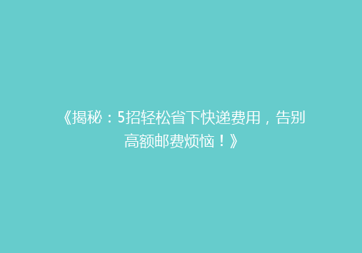 《揭秘：5招轻松省下快递费用，告别高额邮费烦恼！》