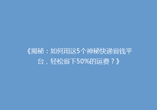 《揭秘：如何用这5个神秘快递省钱平台，轻松省下50%的运费？》