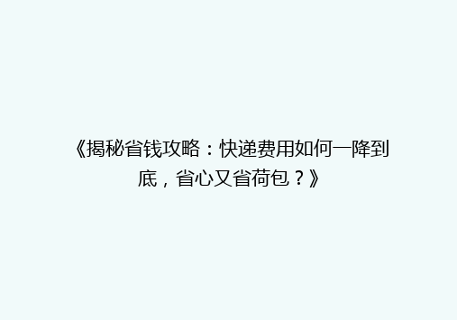 《揭秘省钱攻略：快递费用如何一降到底，省心又省荷包？》