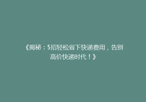 《揭秘：5招轻松省下快递费用，告别高价快递时代！》