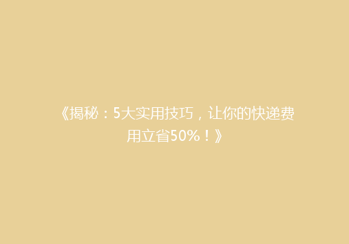 《揭秘：5大实用技巧，让你的快递费用立省50%！》