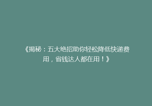 《揭秘：五大绝招助你轻松降低快递费用，省钱达人都在用！》