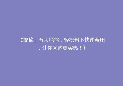 《揭秘：五大绝招，轻松省下快递费用，让你网购更实惠！》