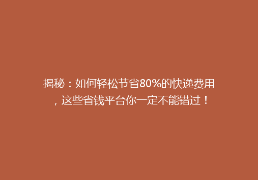揭秘：如何轻松节省80%的快递费用，这些省钱平台你一定不能错过！