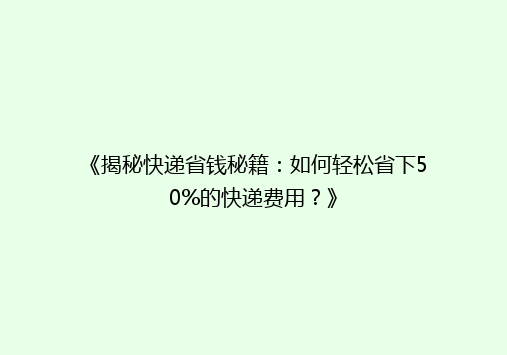 《揭秘快递省钱秘籍：如何轻松省下50%的快递费用？》