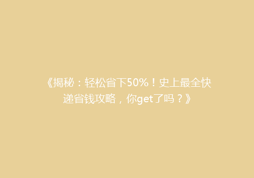 《揭秘：轻松省下50%！史上最全快递省钱攻略，你get了吗？》
