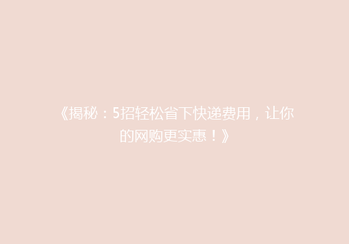 《揭秘：5招轻松省下快递费用，让你的网购更实惠！》