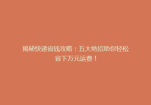 揭秘快递省钱攻略：五大绝招助你轻松省下万元运费！