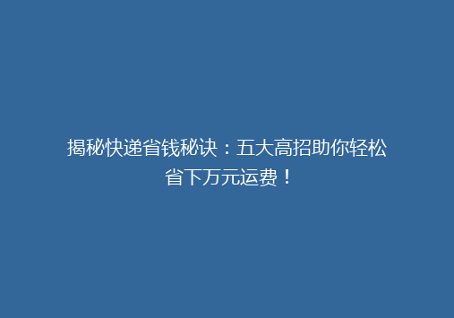揭秘快递省钱秘诀：五大高招助你轻松省下万元运费！