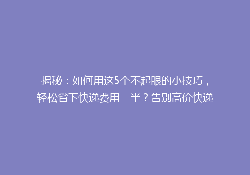 揭秘：如何用这5个不起眼的小技巧，轻松省下快递费用一半？告别高价快递，你还在等什么？