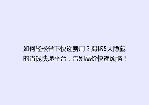 如何轻松省下快递费用？揭秘5大隐藏的省钱快递平台，告别高价快递烦恼！