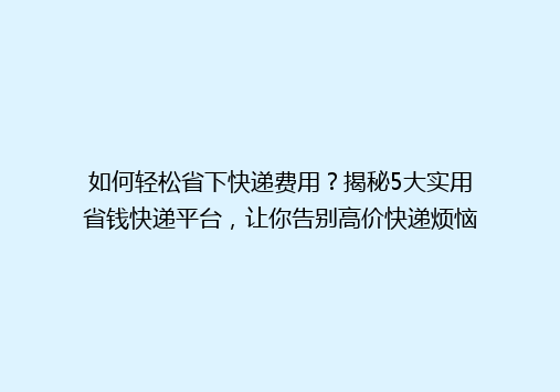 如何轻松省下快递费用？揭秘5大实用省钱快递平台，让你告别高价快递烦恼！