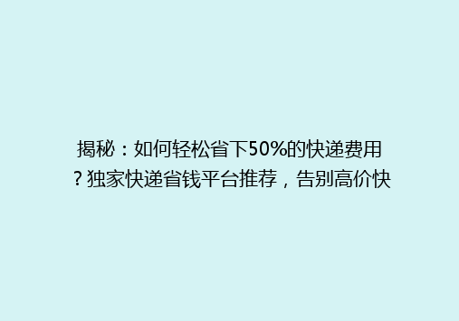 揭秘：如何轻松省下50%的快递费用？独家快递省钱平台推荐，告别高价快递时代！