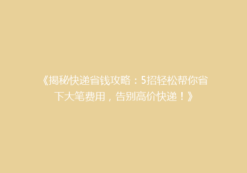 《揭秘快递省钱攻略：5招轻松帮你省下大笔费用，告别高价快递！》