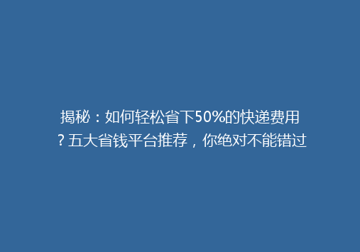 揭秘：如何轻松省下50%的快递费用？五大省钱平台推荐，你绝对不能错过！