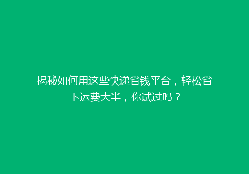 揭秘如何用这些快递省钱平台，轻松省下运费大半，你试过吗？