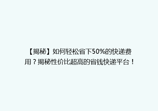 【揭秘】如何轻松省下50%的快递费用？揭秘性价比超高的省钱快递平台！