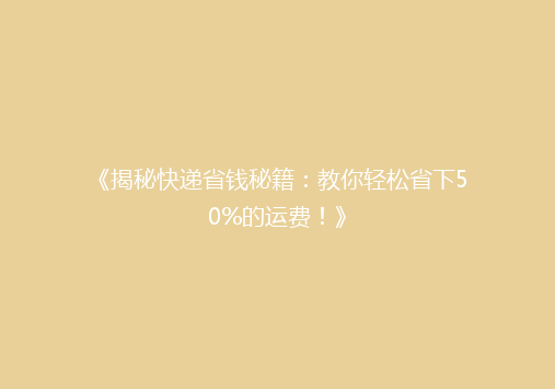 《揭秘快递省钱秘籍：教你轻松省下50%的运费！》