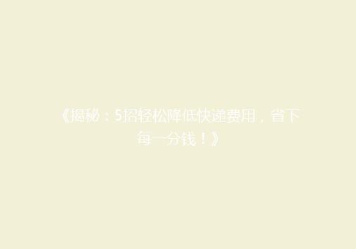 《揭秘：5招轻松降低快递费用，省下每一分钱！》