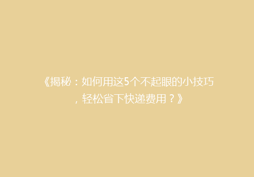 《揭秘：如何用这5个不起眼的小技巧，轻松省下快递费用？》