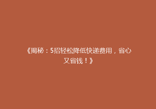 《揭秘：5招轻松降低快递费用，省心又省钱！》