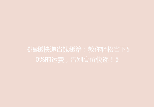 《揭秘快递省钱秘籍：教你轻松省下50%的运费，告别高价快递！》