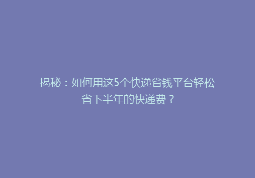 揭秘：如何用这5个快递省钱平台轻松省下半年的快递费？