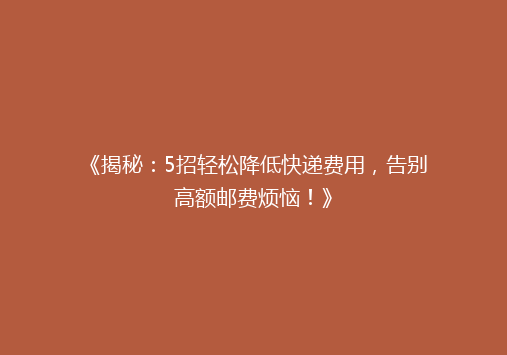《揭秘：5招轻松降低快递费用，告别高额邮费烦恼！》