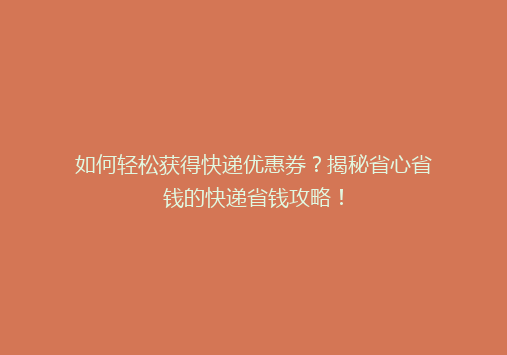 如何轻松获得快递优惠券？揭秘省心省钱的快递省钱攻略！