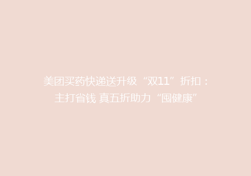 美团买药快递送升级“双11”折扣：主打省钱 真五折助力“囤健康”