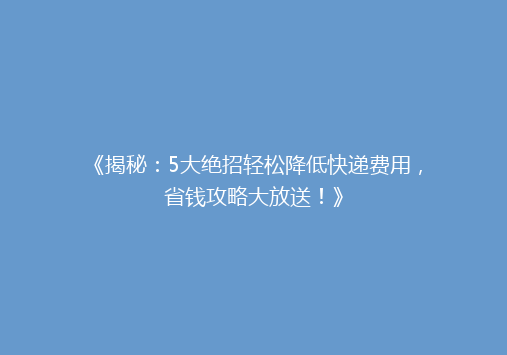 《揭秘：5大绝招轻松降低快递费用，省钱攻略大放送！》