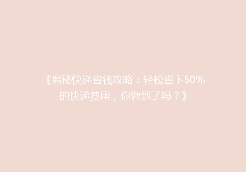 《揭秘快递省钱攻略：轻松省下50%的快递费用，你做到了吗？》