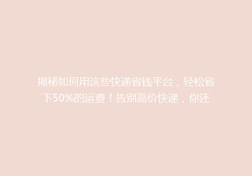 揭秘如何用这些快递省钱平台，轻松省下50%的运费！告别高价快递，你还在等什么？